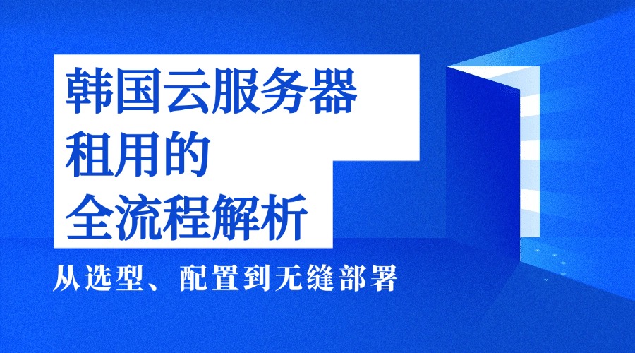 韩国云服务器租用的全流程解析——从选型、配置到无缝部署
