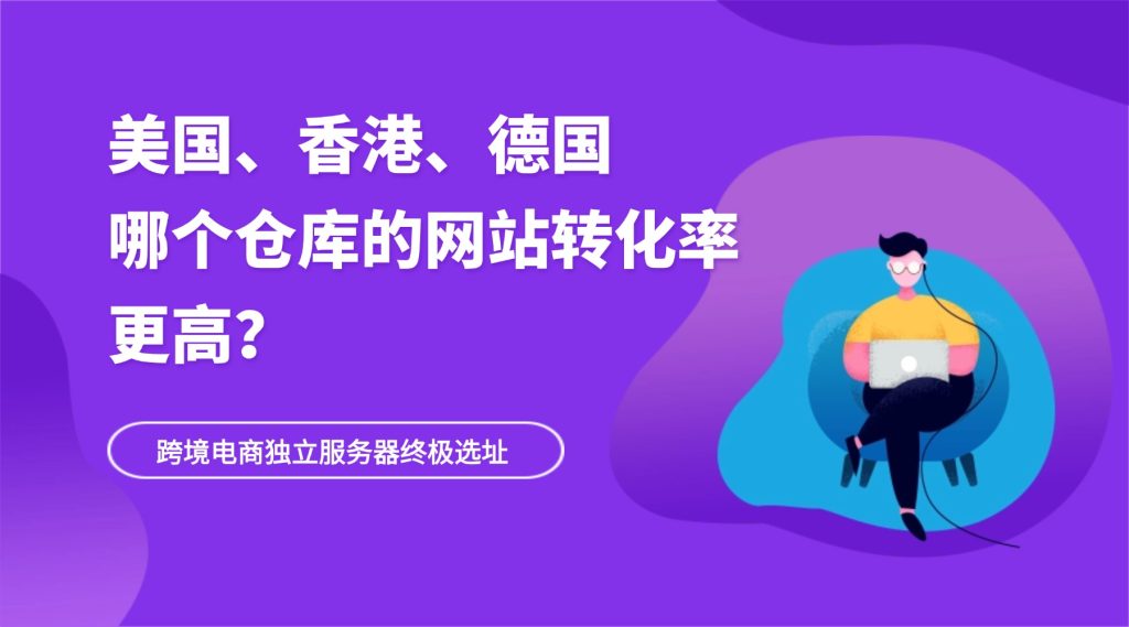 跨境电商独立服务器终极选址：美国（洛杉矶）、香港、德国，哪个仓库的网站转化率更高？